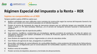 Sujetos no comprendidos en el RER
Tampoco podrán sujetas al RER los sujetos que:
a) Realicen actividades que sean calificadas como contratos de construcción según las normas del Impuesto General a las
Ventas, aun cuando no se encuentren gravadas con el referido Impuesto.
b) Presten el servicio de transporte de carga de mercancías siempre que sus vehículos tengan una capacidad de carga
mayor o igual a 2 TM (dos toneladas métricas), y/o el servicio de transporte terrestre nacional o internacional de
pasajeros.
c) Organicen cualquier tipo de espectáculo público.
d) Sean notarios, martilleros, comisionistas y/o rematadores; agentes corredores de productos, de bolsa de valores y/u
operadores especiales que realizan actividades en la Bolsa de Productos; agentes de aduana; los intermediarios y/o
auxiliares de seguros.“
e) Sean titulares de negocios de casinos, tragamonedas y/u otros de naturaleza similar.
f) Sean titulares de agencias de viaje, propaganda y/o publicidad.
g) Desarrollen actividades de comercialización de combustibles líquidos y otros productos derivados de los hidrocarburos,
de acuerdo con el Reglamento para la Comercialización de Combustibles Líquidos y otros productos derivados de los
Hidrocarburos.
h) Realicen venta de inmuebles.
i) Presten servicios de depósitos aduaneros y terminales de almacenamiento.
Régimen Especial del impuesto a la Renta – RER
 