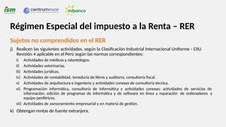 Sujetos no comprendidos en el RER
j) Realicen las siguientes actividades, según la Clasificación Industrial Internacional Uniforme - CIIU
Revisión 4 aplicable en el Perú según las normas correspondientes:
i) Actividades de médicos y odontólogos.
ii) Actividades veterinarias.
iii) Actividades jurídicas.
iv) Actividades de contabilidad, teneduría de libros y auditoría, consultoría fiscal.
v) Actividades de arquitectura e ingeniería y actividades conexas de consultoría técnica.
vi) Programación informática, consultoría de informática y actividades conexas; actividades de servicios de
información; edición de programas de informática y de software en línea y reparación de ordenadores y
equipo periféricos.
vii) Actividades de asesoramiento empresarial y en materia de gestión.
k) Obtengan rentas de fuente extranjera.
Régimen Especial del impuesto a la Renta – RER
 