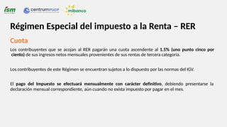 Cuota
Los contribuyentes que se acojan al RER pagarán una cuota ascendente al 1.5% (uno punto cinco por
ciento) de sus ingresos netos mensuales provenientes de sus rentas de tercera categoría.
Los contribuyentes de este Régimen se encuentran sujetos a lo dispuesto por las normas del IGV.
El pago del Impuesto se efectuará mensualmente con carácter definitivo, debiendo presentarse la
declaración mensual correspondiente, aún cuando no exista impuesto por pagar en el mes.
Régimen Especial del impuesto a la Renta – RER
 