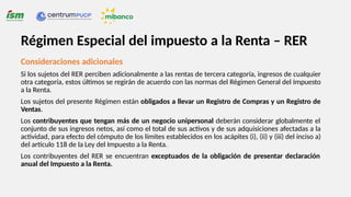 Consideraciones adicionales
Si los sujetos del RER perciben adicionalmente a las rentas de tercera categoría, ingresos de cualquier
otra categoría, estos últimos se regirán de acuerdo con las normas del Régimen General del Impuesto
a la Renta.
Los sujetos del presente Régimen están obligados a llevar un Registro de Compras y un Registro de
Ventas.
Los contribuyentes que tengan más de un negocio unipersonal deberán considerar globalmente el
conjunto de sus ingresos netos, así como el total de sus activos y de sus adquisiciones afectadas a la
actividad, para efecto del cómputo de los límites establecidos en los acápites (i), (ii) y (iii) del inciso a)
del artículo 118 de la Ley del Impuesto a la Renta.
Los contribuyentes del RER se encuentran exceptuados de la obligación de presentar declaración
anual del Impuesto a la Renta.
Régimen Especial del impuesto a la Renta – RER
 