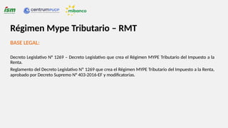 BASE LEGAL:
Decreto Legislativo N° 1269 – Decreto Legislativo que crea el Régimen MYPE Tributario del Impuesto a la
Renta.
Reglamento del Decreto Legislativo Nº 1269 que crea el Régimen MYPE Tributario del Impuesto a la Renta,
aprobado por Decreto Supremo N° 403-2016-EF y modificatorias.
Régimen Mype Tributario – RMT
 