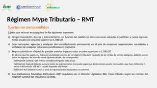 Sujetos no comprendidos
Sujetos que incurran en cualquiera de los siguientes supuestos:
a) Tengan vinculación, directa o indirectamente, en función del capital con otras personas naturales o jurídicas; y, cuyos ingresos
netos anuales en conjunto superen las 1,700 UIT.
b) Sean sucursales, agencias o cualquier otro establecimiento permanente en el país de empresas unipersonales, sociedades y
entidades de cualquier naturaleza constituidas en el exterior.
c) Hayan obtenido en el ejercicio gravable anterior ingresos netos anuales superiores a 1,700 UIT.
En el caso que los sujetos se hubieran encontrado en más de un régimen tributario respecto de las rentas de tercera categoría, deberán sumar
todos los ingresos, de acuerdo con el siguiente detalle, de corresponder:
Del Régimen General y del RMT se considera el ingreso neto anual;
Del Régimen Especial deberán sumarse todos los ingresos netos mensuales según sus declaraciones juradas mensuales a que hace referencia el
inciso a) del artículo 118 de la Ley del Impuesto a la Renta;
Del Nuevo RUS deberán sumar el total de ingresos brutos declarados en cada mes.
d) Las Instituciones Educativas Particulares (IEP) reguladas por el Decreto Legislativo 882. Estas tributan según las normas del
Régimen General del Impuesto a la Renta.
Régimen Mype Tributario – RMT
 
