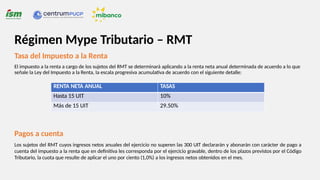 Tasa del Impuesto a la Renta
El impuesto a la renta a cargo de los sujetos del RMT se determinará aplicando a la renta neta anual determinada de acuerdo a lo que
señale la Ley del Impuesto a la Renta, la escala progresiva acumulativa de acuerdo con el siguiente detalle:
RENTA NETA ANUAL TASAS
Hasta 15 UIT 10%
Más de 15 UIT 29.50%
Pagos a cuenta
Los sujetos del RMT cuyos ingresos netos anuales del ejercicio no superen las 300 UIT declararán y abonarán con carácter de pago a
cuenta del impuesto a la renta que en definitiva les corresponda por el ejercicio gravable, dentro de los plazos previstos por el Código
Tributario, la cuota que resulte de aplicar el uno por ciento (1,0%) a los ingresos netos obtenidos en el mes.
Régimen Mype Tributario – RMT
 