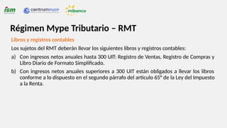 Libros y registros contables
Los sujetos del RMT deberán llevar los siguientes libros y registros contables:
a) Con ingresos netos anuales hasta 300 UIT: Registro de Ventas, Registro de Compras y
Libro Diario de Formato Simplificado.
b) Con ingresos netos anuales superiores a 300 UIT están obligados a llevar los libros
conforme a lo dispuesto en el segundo párrafo del artículo 65° de la Ley del Impuesto
a la Renta.
Régimen Mype Tributario – RMT
 