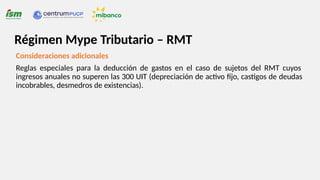 Consideraciones adicionales
Reglas especiales para la deducción de gastos en el caso de sujetos del RMT cuyos
ingresos anuales no superen las 300 UIT (depreciación de activo fijo, castigos de deudas
incobrables, desmedros de existencias).
Régimen Mype Tributario – RMT
 