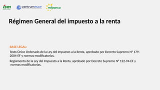 Régimen General del impuesto a la renta
BASE LEGAL:
Texto Único Ordenado de la Ley del Impuesto a la Renta, aprobado por Decreto Supremo N° 179-
2004-EF y normas modificatorias.
Reglamento de la Ley del Impuesto a la Renta, aprobado por Decreto Supremo N° 122-94-EF y
normas modificatorias.
 