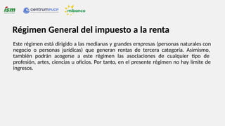 Este régimen está dirigido a las medianas y grandes empresas (personas naturales con
negocio o personas jurídicas) que generan rentas de tercera categoría. Asimismo,
también podrán acogerse a este régimen las asociaciones de cualquier tipo de
profesión, artes, ciencias u oficios. Por tanto, en el presente régimen no hay límite de
ingresos.
Régimen General del impuesto a la renta
 
