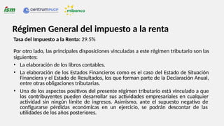 Tasa del Impuesto a la Renta: 29.5%
Por otro lado, las principales disposiciones vinculadas a este régimen tributario son las
siguientes:
• La elaboración de los libros contables.
• La elaboración de los Estados Financieros como es el caso del Estado de Situación
Financiera y el Estado de Resultados, los que forman parte de la Declaración Anual,
entre otras obligaciones tributarias.
• Una de los aspectos positivos del presente régimen tributario está vinculado a que
los contribuyentes pueden desarrollar sus actividades empresariales en cualquier
actividad sin ningún límite de ingresos. Asimismo, ante el supuesto negativo de
configurarse pérdidas económicas en un ejercicio, se podrán descontar de las
utilidades de los años posteriores.
Régimen General del impuesto a la renta
 
