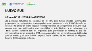 NUEVO RUS
Informe N° 121-2018-SUNAT/7T0000
Las personas naturales no inscritas en el RUC que hayan iniciado actividades
generadoras de rentas de tercera categoría y sean detectadas por la SUNAT, deberán ser
inscritas de oficio en dicho registro correspondiendo su acogimiento al Nuevo RUS
siempre que tales actividades sean permitidas en este Régimen y se determine que
tales sujetos cumplen con los requisitos para pertenecer al mismo; si ello no
correspondiera, se les acogerá al RMT en caso cumplan con las condiciones establecidas
para tal efecto y, si esto último tampoco fuera posible, se les afectará al Régimen
General del Impuesto a la Renta.
 