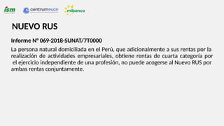 Informe N° 069-2018-SUNAT/7T0000
La persona natural domiciliada en el Perú, que adicionalmente a sus rentas por la
realización de actividades empresariales, obtiene rentas de cuarta categoría por
el ejercicio independiente de una profesión, no puede acogerse al Nuevo RUS por
ambas rentas conjuntamente.
NUEVO RUS
 