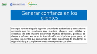 Generar confianza en los
clientes
Para que nuestro negocio logre un crecimiento sustancioso y constante es
necesario que las relaciones con nuestros clientes sean sólidas y
estrechas, de esta manera evitaremos muchos obstáculos, pérdidas de
dinero y esfuerzo en vano. La formalización es el primer paso, pues, al
conocer los clientes que cumplimos con todas las normas, le brindamos la
seguridad de que cumpliremos nuestro compromiso con ellos.
 