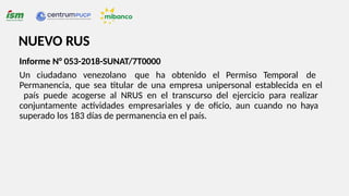 Informe N° 053-2018-SUNAT/7T0000
Un ciudadano venezolano que ha obtenido el Permiso Temporal de
Permanencia, que sea titular de una empresa unipersonal establecida en el
país puede acogerse al NRUS en el transcurso del ejercicio para realizar
conjuntamente actividades empresariales y de oficio, aun cuando no haya
superado los 183 días de permanencia en el país.
NUEVO RUS
 