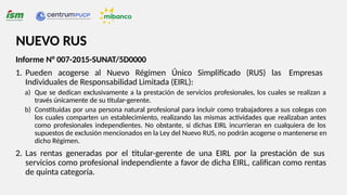 Informe N° 007-2015-SUNAT/5D0000
1. Pueden acogerse al Nuevo Régimen Único Simplificado (RUS) las Empresas
Individuales de Responsabilidad Limitada (EIRL):
a) Que se dedican exclusivamente a la prestación de servicios profesionales, los cuales se realizan a
través únicamente de su titular-gerente.
b) Constituidas por una persona natural profesional para incluir como trabajadores a sus colegas con
los cuales comparten un establecimiento, realizando las mismas actividades que realizaban antes
como profesionales independientes. No obstante, si dichas EIRL incurrieran en cualquiera de los
supuestos de exclusión mencionados en la Ley del Nuevo RUS, no podrán acogerse o mantenerse en
dicho Régimen.
2. Las rentas generadas por el titular-gerente de una EIRL por la prestación de sus
servicios como profesional independiente a favor de dicha EIRL, califican como rentas
de quinta categoría.
NUEVO RUS
 