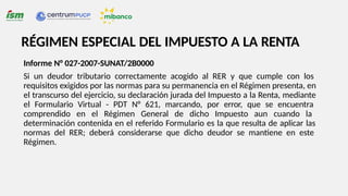 RÉGIMEN ESPECIAL DEL IMPUESTO A LA RENTA
Informe N° 027-2007-SUNAT/2B0000
Si un deudor tributario correctamente acogido al RER y que cumple con los
requisitos exigidos por las normas para su permanencia en el Régimen presenta, en
el transcurso del ejercicio, su declaración jurada del Impuesto a la Renta, mediante
el Formulario Virtual - PDT N° 621, marcando, por error, que se encuentra
comprendido en el Régimen General de dicho Impuesto aun cuando la
determinación contenida en el referido Formulario es la que resulta de aplicar las
normas del RER; deberá considerarse que dicho deudor se mantiene en este
Régimen.
 