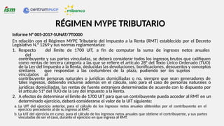 RÉGIMEN MYPE TRIBUTARIO
Informe N° 005-2017-SUNAT/7T0000
En relación con el Régimen MYPE Tributario del Impuesto a la Renta (RMT) establecido por el Decreto
Legislativo N.° 1269 y sus normas reglamentarias:
1. Respecto del límite de 1700 UIT, a fin de computar la suma de ingresos netos anuales
del
contribuyente y sus partes vinculadas, se deberá considerar todos los ingresos brutos que califiquen
como rentas de tercera categoría a las que se refiere el artículo 28° del Texto Único Ordenado (TUO)
de la Ley del Impuesto a la Renta, deducidas las devoluciones, bonificaciones, descuentos y conceptos
similares que respondan a las costumbres de la plaza, pudiendo ser los sujetos
vinculados al
contribuyente personas naturales o jurídicas domiciliadas o no, siempre que sean generadores de
tales ingresos, debiendo incluirse además en el cálculo, solo para el caso de personas naturales o
jurídicas domiciliadas, las rentas de fuente extranjera determinadas de acuerdo con lo dispuesto por
el artículo 51° del TUO de la Ley del Impuesto a la Renta.
2. A efectos de determinar el límite de 1700 UIT para que un contribuyente pueda acceder al RMT en un
determinado ejercicio, deberá considerarse el valor de la UIT siguiente:
a. La UIT del ejercicio anterior, para el cálculo de los ingresos netos anuales obtenidos por el contribuyente en el
ejercicio precedente al de su ingreso al RMT.
b. La UIT del ejercicio en curso, para el cálculo de los ingresos netos anuales que obtiene el contribuyente, y sus partes
vinculadas de ser el caso, durante el ejercicio en que ingresa al RMT.
 