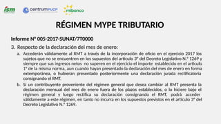 RÉGIMEN MYPE TRIBUTARIO
Informe N° 005-2017-SUNAT/7T0000
3. Respecto de la declaración del mes de enero:
a. Accederán válidamente al RMT a través de la incorporación de oficio en el ejercicio 2017 los
sujetos que no se encuentren en los supuestos del artículo 3° del Decreto Legislativo N.° 1269 y
siempre que sus ingresos netos no superen en el ejercicio el importe establecido en el artículo
1° de la misma norma, aun cuando hayan presentado la declaración del mes de enero en forma
extemporánea, o hubieran presentado posteriormente una declaración jurada rectificatoria
consignando el RMT.
b. Si un contribuyente proveniente del régimen general que desea cambiar al RMT presenta la
declaración mensual del mes de enero fuera de los plazos establecidos, o lo hiciere bajo el
régimen general y luego rectifica su declaración consignando el RMT, podrá acceder
válidamente a este régimen, en tanto no incurra en los supuestos previstos en el artículo 3° del
Decreto Legislativo N.° 1269.
 