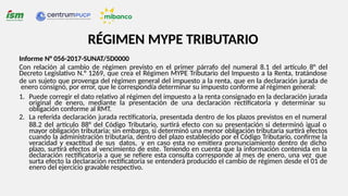 Informe N° 056-2017-SUNAT/5D0000
Con relación al cambio de régimen previsto en el primer párrafo del numeral 8.1 del artículo 8° del
Decreto Legislativo N.° 1269, que crea el Régimen MYPE Tributario del Impuesto a la Renta, tratándose
de un sujeto que provenga del régimen general del impuesto a la renta, que en la declaración jurada de
enero consignó, por error, que le correspondía determinar su impuesto conforme al régimen general:
1. Puede corregir el dato relativo al régimen del impuesto a la renta consignado en la declaración jurada
original de enero, mediante la presentación de una declaración rectificatoria y determinar su
obligación conforme al RMT.
2. La referida declaración jurada rectificatoria, presentada dentro de los plazos previstos en el numeral
88.2 del artículo 88° del Código Tributario, surtirá efecto con su presentación si determinó igual o
mayor obligación tributaria; sin embargo, si determinó una menor obligación tributaria surtirá efectos
cuando la administración tributaria, dentro del plazo establecido por el Código Tributario, confirme la
veracidad y exactitud de sus datos, y en caso esta no emitiera pronunciamiento dentro de dicho
plazo, surtirá efectos al vencimiento de este. Teniendo en cuenta que la información contenida en la
declaración rectificatoria a que se refiere esta consulta corresponde al mes de enero, una vez que
surta efecto la declaración rectificatoria se entenderá producido el cambio de régimen desde el 01 de
enero del ejercicio gravable respectivo.
RÉGIMEN MYPE TRIBUTARIO
 