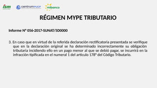 Informe N° 056-2017-SUNAT/5D0000
3. En caso que en virtud de la referida declaración rectificatoria presentada se verifique
que en la declaración original se ha determinado incorrectamente su obligación
tributaria incidiendo ello en un pago menor al que se debió pagar, se incurrirá en la
infracción tipificada en el numeral 1 del artículo 178° del Código Tributario.
RÉGIMEN MYPE TRIBUTARIO
 