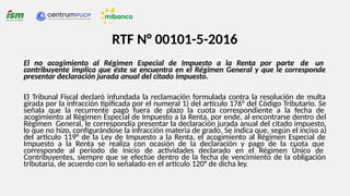 RTF N° 00101-5-2016
El no acogimiento al Régimen Especial de Impuesto a la Renta por parte de un
contribuyente implica que éste se encuentra en el Régimen General y que le corresponde
presentar declaración jurada anual del citado impuesto.
El Tribunal Fiscal declaró infundada la reclamación formulada contra la resolución de multa
girada por la infracción tipificada por el numeral 1) del artículo 176° del Código Tributario. Se
señala que la recurrente pagó fuera de plazo la cuota correspondiente a la fecha de
acogimiento al Régimen Especial de Impuesto a la Renta, por ende, al encontrarse dentro del
Régimen General, le correspondía presentar la declaración jurada anual del citado impuesto,
lo que no hizo, configurándose la infracción materia de grado. Se indica que, según el inciso a)
del artículo 119° de la Ley de Impuesto a la Renta, el acogimiento al Régimen Especial de
Impuesto a la Renta se realiza con ocasión de la declaración y pago de la cuota que
corresponde al período de inicio de actividades declarado en el Régimen Único de
Contribuyentes, siempre que se efectúe dentro de la fecha de vencimiento de la obligación
tributaria, de acuerdo con lo señalado en el artículo 120° de dicha ley.
 