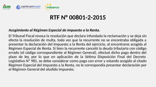RTF N° 00801-2-2015
Acogimiento al Régimen Especial de Impuesto a la Renta.
El Tribunal Fiscal revoca la resolución que declara infundada la reclamación y se deja sin
efecto la resolución de multa, toda vez que la recurrente no se encontraba obligada a
presentar la declaración del Impuesto a la Renta del ejercicio, al encontrarse acogida al
Régimen Especial de Renta. Si bien la recurrente canceló la deuda tributaria con código
errado (el código correspondiente al Régimen General), efectuó dicho pago dentro del
plazo de ley, por lo que en aplicación de la Sétima Disposición Final del Decreto
Legislativo Nº 981, se debe considerar como pago con error y estando acogido al citado
Régimen Especial del Impuesto a la Renta, no le correspondía presentar declaración por
el Régimen General del aludido impuesto.
 