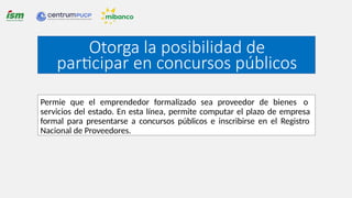Otorga la posibilidad de
participar en concursos públicos
Permie que el emprendedor formalizado sea proveedor de bienes o
servicios del estado. En esta línea, permite computar el plazo de empresa
formal para presentarse a concursos públicos e inscribirse en el Registro
Nacional de Proveedores.
 