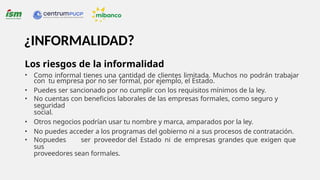 Los riesgos de la informalidad
• Como informal tienes una cantidad de clientes limitada. Muchos no podrán trabajar
con tu empresa por no ser formal, por ejemplo, el Estado.
• Puedes ser sancionado por no cumplir con los requisitos mínimos de la ley.
• No cuentas con beneficios laborales de las empresas formales, como seguro y
seguridad
social.
• Otros negocios podrían usar tu nombre y marca, amparados por la ley.
• No puedes acceder a los programas del gobierno ni a sus procesos de contratación.
• Nopuedes ser proveedor del Estado ni de empresas grandes que exigen que
sus
proveedores sean formales.
¿INFORMALIDAD?
 