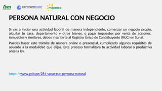 PERSONA NATURAL CON NEGOCIO
Si vas a iniciar una actividad laboral de manera independiente, comenzar un negocio propio,
alquilar tu casa, departamento y otros bienes, o pagar impuestos por venta de acciones,
inmuebles y similares, debes inscribirte al Registro Único de Contribuyente (RUC) en Sunat.
Puedes hacer este trámite de manera online o presencial, cumpliendo algunos requisitos de
acuerdo a la modalidad que elijas. Este proceso formalizará tu actividad laboral o productiva
ante la ley.
https://www.gob.pe/284-sacar-ruc-persona-natural
 