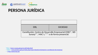 PERSONA JURÍDICA
EIRL SOCIEDAD
Constitución: Centro de Desarrollo Empresarial (CDE)*, SID
Sunarp**, MAC´s,*** o de forma presencial.
*https://www.sunarp.gob.pe/w-sid/index.html
**https://www.produce.gob.pe/index.php/mype-industria/orientacion-y-constitucion-de-empresas
***http://www.mac.pe/
 