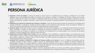 1. Búsqueda y reserva de nombre. La reserva de nombre es el paso previo a la constitución de una empresa o sociedad. No es un trámite
obligatorio pero sí recomendable para facilitar la inscripción de la empresa o sociedad en el Registro de Personas Jurídicas de la Sunarp.
Durante la calificación de la Reserva de Nombre, el registrador público tiene que verificar si existe alguna igualdad o coincidencia con otro
nombre, denominación, completa o abreviada, o razón social de una empresa o sociedad preexistente o que esté gozando de la preferencia
registral.
2. Elaboración de la Minuta de Constitución de la Empresa o Sociedad. A través de este documento el titular de la empresa o los miembros de la
sociedad manifiestan su voluntad de constituir la persona jurídica. El acto constitutivo consta del pacto social y los estatutos. Asimismo, se
nombra a los primeros administradores, de acuerdo a las características de la persona jurídica.
3. Aporte de capital. Podrá aportarse dinero, el cual se acreditará con el documento expedido por una entidad del sistema financiero nacional; o
bienes (inmuebles o muebles, en estos últimos se entienden los derechos de crédito) los que se acreditarán con la inscripción de la
transferencia a favor de la empresa o sociedad, con la indicación de la transferencia en la escritura pública o con el informe de valorización
detallado y el criterio empleado para su valuación, según sea el caso.
4. Elaboración de Escritura Pública ante el notario. Una vez redactado el acto constitutivo, es necesario llevarlo a una notaría para que un
notario público lo revise y lo eleve a Escritura Pública. De esta manera se generará la Escritura Pública de constitución. Este documento debe
estar firmado y sellado por el notario y tener la firma del titular o los socios, incluidos los cónyuges de ser el caso. El costo y el tiempo del
trámite dependerán de la notaría que elijas.
5. Inscripción de la empresa o sociedad en el Registro de Personas Jurídicas de la Sunarp. Ya sea en el Registro de Sociedades, para las
sociedades anónimas cerradas, abiertas, sociedad comercial de responsabilidad limitada; o en el Registro de Empresa Individual de
Responsabilidad Limitada. En la Sunarp obtendrá un asiento registral de inscripción de la empresa o sociedad como persona jurídica. Este
procedimiento normalmente es realizado por el notario. El plazo de calificación es de 24 horas desde la presentación del título. Recuerda que
la Persona Jurídica existe a partir de su inscripción en los Registros Públicos.
6. Inscripción al RUC para Persona Jurídica. El Registro Único de Contribuyentes (RUC) es el número que identifica como contribuyente a una
Persona Jurídica o Persona Natural. El RUC contiene los datos de identificación de las actividades económicas y es emitido por la Sunat.
PERSONA JURÍDICA
 