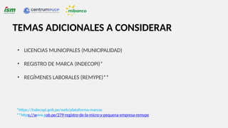 TEMAS ADICIONALES A CONSIDERAR
• LICENCIAS MUNICIPALES (MUNICIPALIDAD)
• REGISTRO DE MARCA (INDECOPI)*
• REGÍMENES LABORALES (REMYPE)**
*https://indecopi.gob.pe/web/plataforma-marcas
**https://www.gob.pe/279-registro-de-la-micro-y-pequena-empresa-remype
 