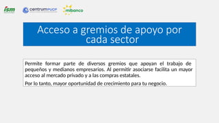 Acceso a gremios de apoyo por
cada sector
Permite formar parte de diversos gremios que apoyan el trabajo de
pequeños y medianos empresarios. Al permitir asociarse facilita un mayor
acceso al mercado privado y a las compras estatales.
Por lo tanto, mayor oportunidad de crecimiento para tu negocio.
 