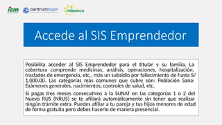 Posibilita acceder al SIS Emprendedor para el titular y su familia. La
cobertura comprende medicinas, análisis, operaciones, hospitalización,
traslados de emergencia, etc., más un subsidio por fallecimiento de hasta S/
1,000.00. Las categorías más comunes que cubre son: Población Sana:
Exámenes generales, nacimientos, controles de salud, etc.
Si pagas tres meses consecutivos a la SUNAT en las categorías 1 o 2 del
Nuevo RUS (NRUS) se te afiliará automáticamente sin tener que realizar
ningún trámite extra. Puedes afiliar a tu pareja y tus hijos menores de edad
de forma gratuita pero debes hacerlo de manera presencial.
Accede al SIS Emprendedor
 