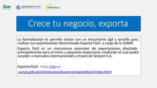 La formalización te permite contar con un mecanismo ágil y sencillo para
realizar sus exportaciones denominado Exporta Fácil, a cargo de la SUNAT.
Exporta Fácil es un mecanismo promotor de exportaciones diseñado
principalmente para el micro y pequeño empresario, mediante el cual podrá
acceder a mercados internacionales a través de Serpost S.A.
Exporta Fácil: https://www
.sunat.gob.pe/orientacionaduanera/exportafacil/index.html
Crece tu negocio, exporta
 