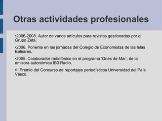 Otras actividades profesionales 2006-2008. Autor de varios artículos para revistas gestionadas por el Grupo Zeta. 2006. Ponente en las jornadas del Colegio de Economistas de las Islas Baleares. 2005. Colaborador radiofónico en el programa ‘Ones de Mar’, de la emisora autonómica IB3 Radio. II Premio del Concurso de reportajes periodísticos Universidad del País Vasco. 