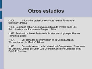 Otros estudios 2006. “I Jornadas profesionales sobre nuevas fórmulas en televisión”. Palma. 1998. Seminario sobre ‘Las nuevas políticas de empleo en la UE’. Patrocinado por el Parlamento Europeo. Bilbao. 1997. Seminario sobre el Tratado de Amsterdam dirigido por Ramón Tamames. Bilbao. 1994. VIII Jornadas de información en la Unión Europea. ‘Concentración de Medios’. Bilbao. 1993. Curso de Verano de la Universidad Complutense. ‘Creadores de Opinión’. Dirigido por Juan Luis Cebrián (Consejero Delegado de El País). El Escorial. 