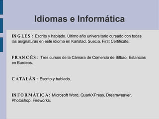 Idiomas e Informática INGLÉS:  Escrito y hablado. Último año universitario cursado con todas las asignaturas en este idioma en Karlstad, Suecia. First Certificate. FRANCÉS:  Tres cursos de la Cámara de Comercio de Bilbao. Estancias en Burdeos. CATALÁN:  Escrito y hablado. INFORMÁTICA:  Microsoft Word, QuarkXPress, Dreamweaver, Photoshop, Fireworks. 
