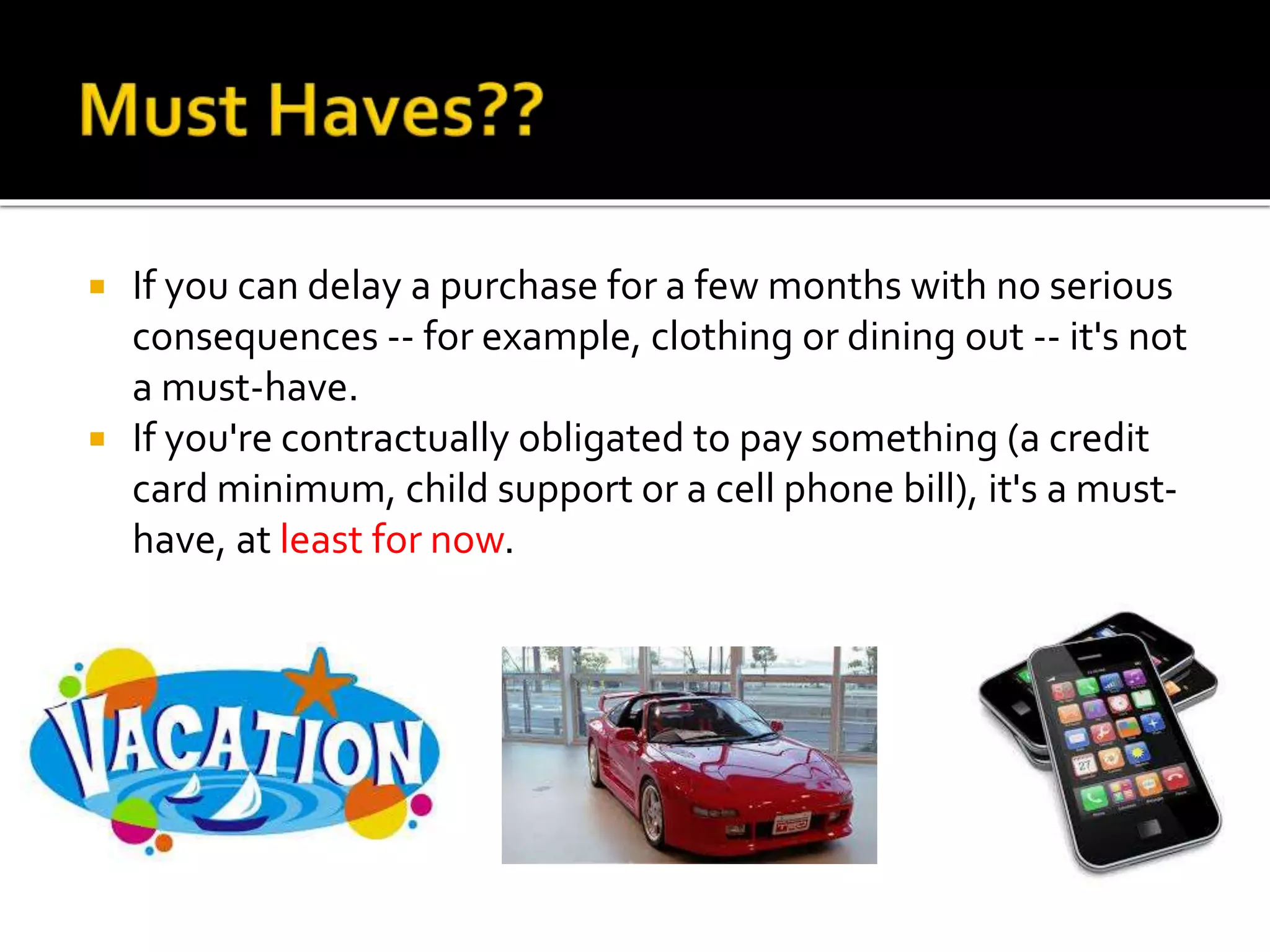  If you can delay a purchase for a few months with no serious
consequences -- for example, clothing or dining out -- it's not
a must-have.
 If you're contractually obligated to pay something (a credit
card minimum, child support or a cell phone bill), it's a must-
have, at least for now.
 