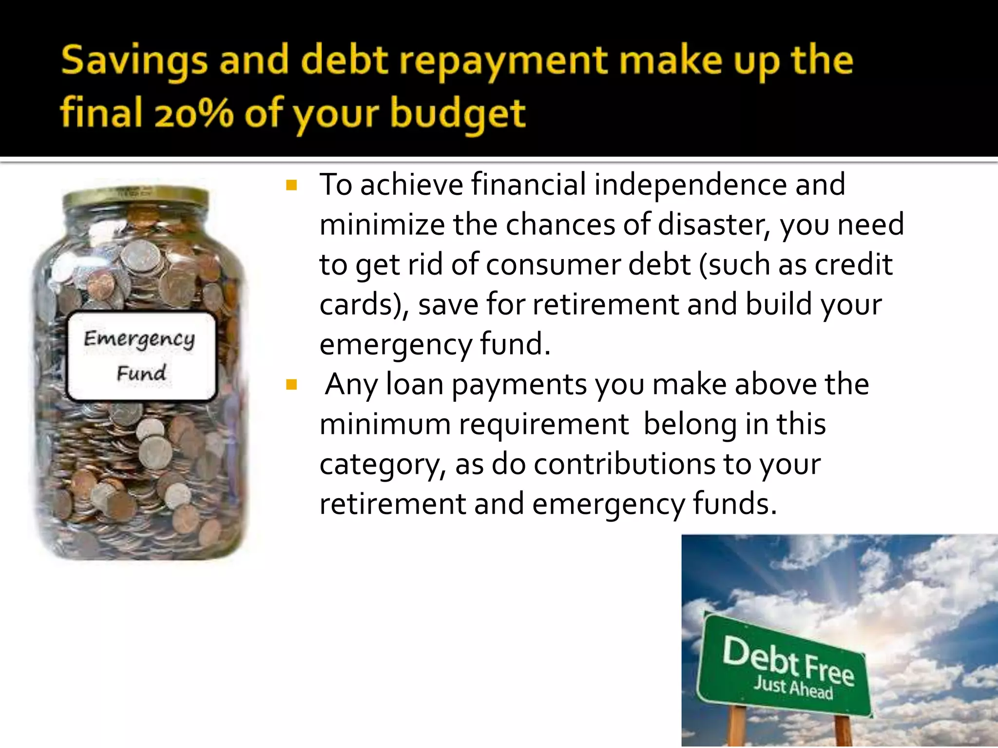  To achieve financial independence and
minimize the chances of disaster, you need
to get rid of consumer debt (such as credit
cards), save for retirement and build your
emergency fund.
 Any loan payments you make above the
minimum requirement belong in this
category, as do contributions to your
retirement and emergency funds.
 