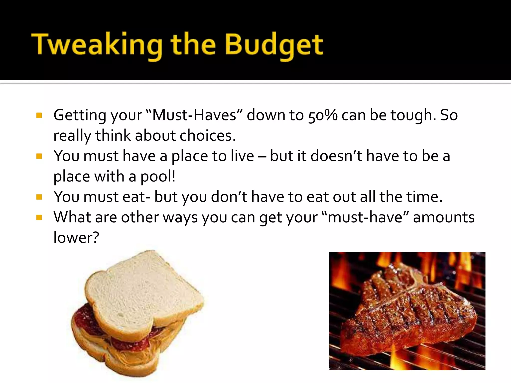  Getting your “Must-Haves” down to 50% can be tough. So
really think about choices.
 You must have a place to live – but it doesn’t have to be a
place with a pool!
 You must eat- but you don’t have to eat out all the time.
 What are other ways you can get your “must-have” amounts
lower?
 