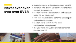Never ever ever
ever ever EVER
Subscribe people without their consent > GDPR
Buy email lists - they're useless for you and make
you look like a spammer
Send emails from a personal email address (BCC
sucks, CC is a PR disaster)
Turn your newsletter into a channel you use just
for brand collaborations
Send emails to confirm they're been
unsubscribed (annoying AF)
Use your newsletter just to promote concerts &
commercial stuff
 