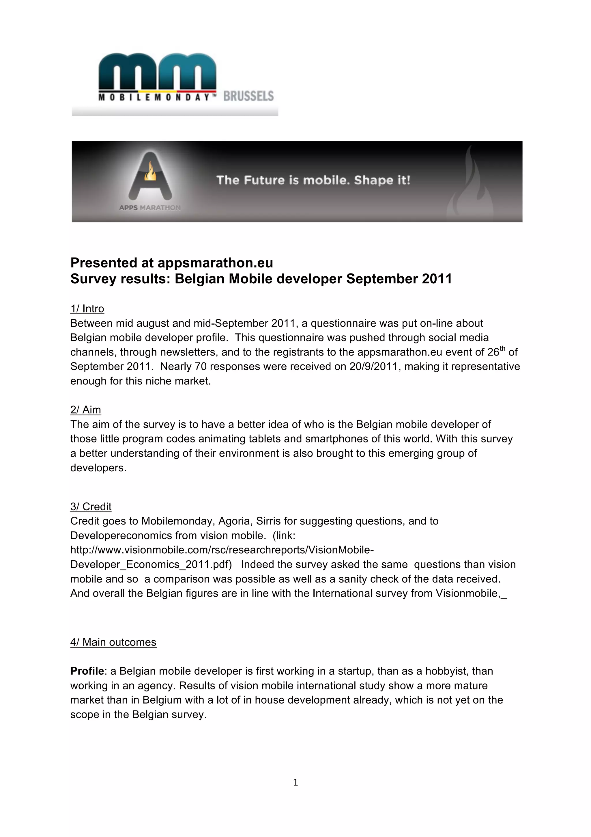  




Presented at appsmarathon.eu
Survey results: Belgian Mobile developer September 2011

1/ Intro
Between mid august and mid-September 2011, a questionnaire was put on-line about
Belgian mobile developer profile. This questionnaire was pushed through social media
channels, through newsletters, and to the registrants to the appsmarathon.eu event of 26 th of
September 2011. Nearly 70 responses were received on 20/9/2011, making it representative
enough for this niche market.

2/ Aim
The aim of the survey is to have a better idea of who is the Belgian mobile developer of
those little program codes animating tablets and smartphones of this world. With this survey
a better understanding of their environment is also brought to this emerging group of
developers.


3/ Credit
Credit goes to Mobilemonday, Agoria, Sirris for suggesting questions, and to
Developereconomics from vision mobile. (link:
http://www.visionmobile.com/rsc/researchreports/VisionMobile-
Developer_Economics_2011.pdf) Indeed the survey asked the same questions than vision
mobile and so a comparison was possible as well as a sanity check of the data received.
And overall the Belgian figures are in line with the International survey from Visionmobile,_



4/ Main outcomes

Profile: a Belgian mobile developer is first working in a startup, than as a hobbyist, than
working in an agency. Results of vision mobile international study show a more mature
market than in Belgium with a lot of in house development already, which is not yet on the
scope in the Belgian survey.




                                               1 
 
 