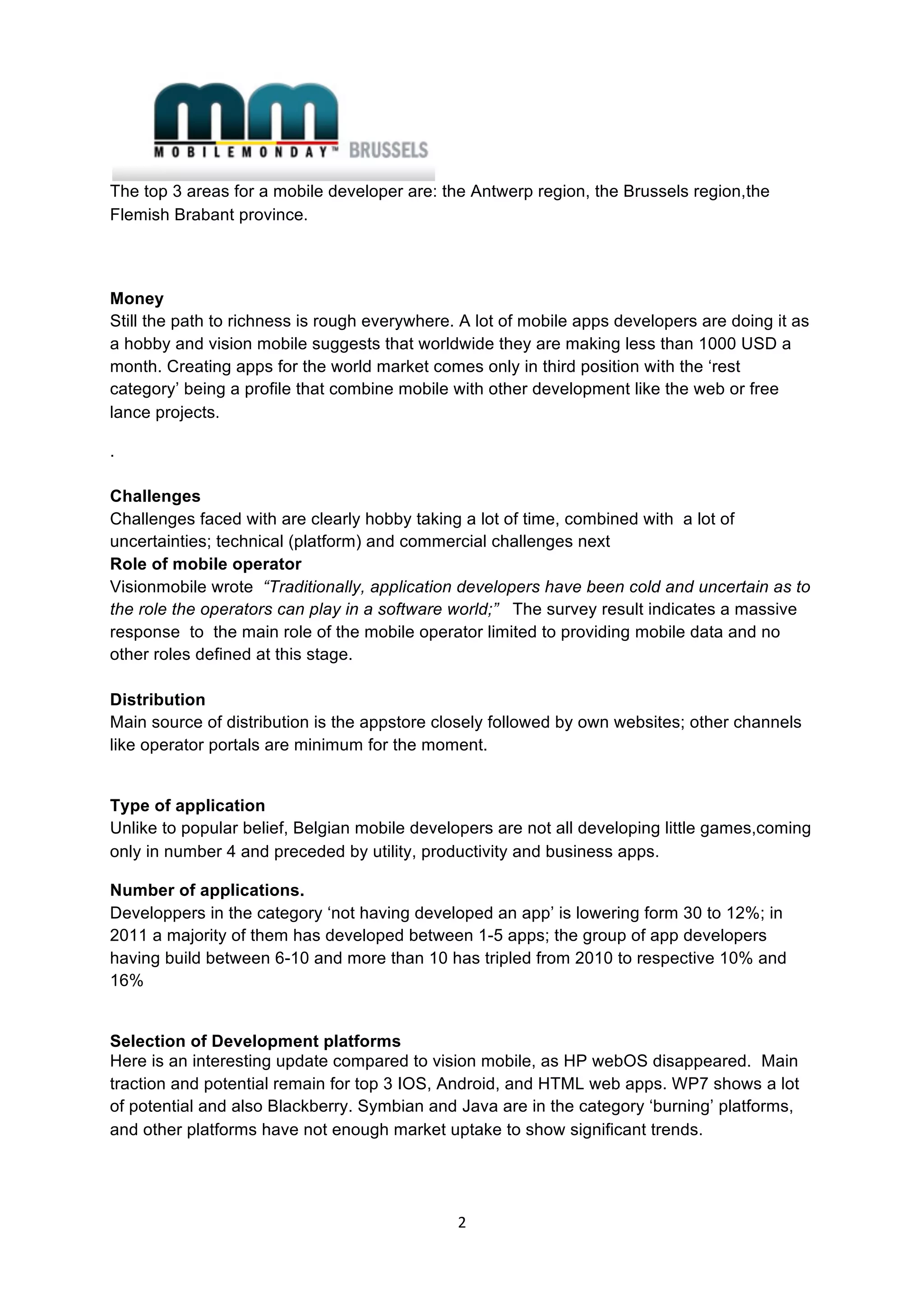  
The top 3 areas for a mobile developer are: the Antwerp region, the Brussels region,the
Flemish Brabant province.



Money
Still the path to richness is rough everywhere. A lot of mobile apps developers are doing it as
a hobby and vision mobile suggests that worldwide they are making less than 1000 USD a
month. Creating apps for the world market comes only in third position with the ‘rest
category’ being a profile that combine mobile with other development like the web or free
lance projects. 

.

Challenges
Challenges faced with are clearly hobby taking a lot of time, combined with a lot of
uncertainties; technical (platform) and commercial challenges next
Role of mobile operator
Visionmobile wrote “Traditionally, application developers have been cold and uncertain as to
the role the operators can play in a software world;” The survey result indicates a massive
response to the main role of the mobile operator limited to providing mobile data and no
other roles defined at this stage.

Distribution
Main source of distribution is the appstore closely followed by own websites; other channels
like operator portals are minimum for the moment.


Type of application
Unlike to popular belief, Belgian mobile developers are not all developing little games,coming
only in number 4 and preceded by utility, productivity and business apps.

Number of applications.
Developpers in the category ‘not having developed an app’ is lowering form 30 to 12%; in
2011 a majority of them has developed between 1-5 apps; the group of app developers
having build between 6-10 and more than 10 has tripled from 2010 to respective 10% and
16%


Selection of Development platforms
Here is an interesting update compared to vision mobile, as HP webOS disappeared. Main
traction and potential remain for top 3 IOS, Android, and HTML web apps. WP7 shows a lot
of potential and also Blackberry. Symbian and Java are in the category ‘burning’ platforms,
and other platforms have not enough market uptake to show significant trends.




                                               2 
 
 