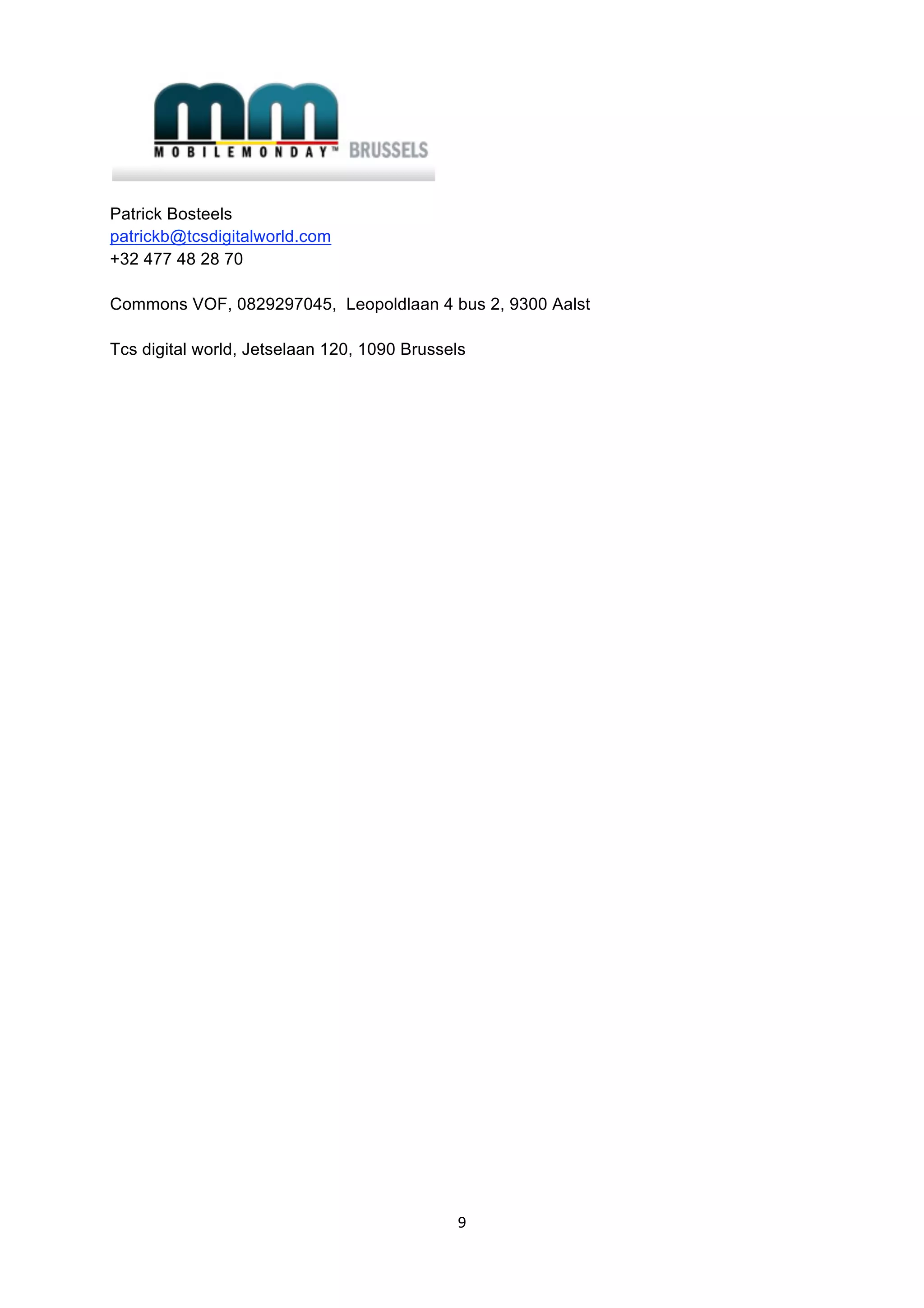  

Patrick Bosteels
patrickb@tcsdigitalworld.com
+32 477 48 28 70

Commons VOF, 0829297045, Leopoldlaan 4 bus 2, 9300 Aalst

Tcs digital world, Jetselaan 120, 1090 Brussels




                                               9 
 
 