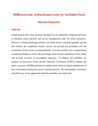 MMBcloud-tree: Authenticated Index for Verifiable Cloud
Service Selection
Abstract:
Cloud brokers have been recently introduced as an additional computational layer
to facilitate cloud selection and service management tasks for cloud consumers.
However, existing brokerage schemes on cloud service selection typically assume
that brokers are completely trusted, and do not provide any guarantee over the
correctness of the service recommendations. It is then possible for a compromised
or dishonest broker to easily take advantage of the limited capabilities of the clients
and provide incorrect or incomplete responses. To address this problem, we
propose an innovative Cloud Service Selection Verification (CSSV) scheme and
index structures (MMBcloud-tree) to enable cloud clients to detect misbehavior of
the cloud brokers during the service selection process. We demonstrate correctness
and efficiency of our approaches both theoretically and empirically.
 