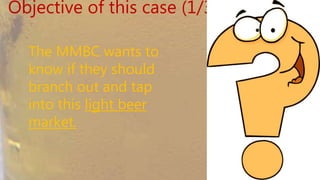 Objective of this case (1/3)
The MMBC wants to
know if they should
branch out and tap into
this light beer market.
 