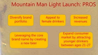 Mountain Man Light Launch: PROS
Diversify brand
portfolio
Appeal to female
drinkers
Leveraging the core brand
name by creating a new
beer
Increased
revenues
Expand consumer
market by attracting
younger drinkers
between ages 21-27
 