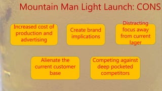 Mountain Man Light Launch: CONS
Increased cost of
production and
advertising
Create brand
implications
Distracting
focus away from
current lager
Alienate the
current customer
base
Competing against
deep pocketed
competitors
 