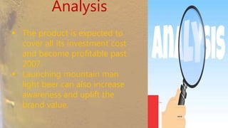 Analysis
 The product is expected to
cover all its investment cost
and become profitable past
2007.
 Launching mountain man light
beer can also increase
awareness and uplift the brand
value.
 