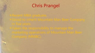 Chris Prangel
 Recent MBA graduate.
 Stood to inherit Mountain Man Beer Company in
five years.
 Taken the responsibility to manage the marketing
operations of Mountain Man Beer Company
(MMBC).
 
