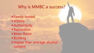 Why is MMBC a success?
 Family owned
 History
 Authenticity
 Reputation
 Bitter flavor
 Bottling
 Higher than average alcohol content
 